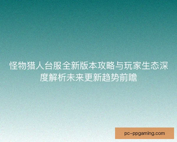 怪物猎人台服全新版本攻略与玩家生态深度解析未来更新趋势前瞻