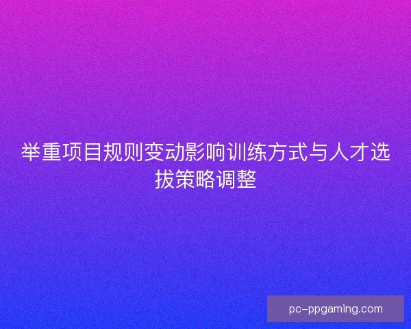举重项目规则变动影响训练方式与人才选拔策略调整