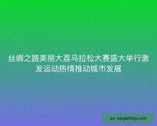 丝绸之路美丽大荔马拉松大赛盛大举行激发运动热情推动城市发展