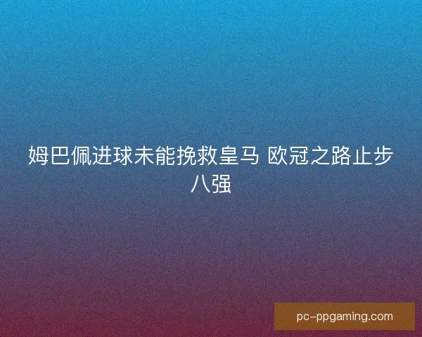 姆巴佩进球未能挽救皇马 欧冠之路止步八强